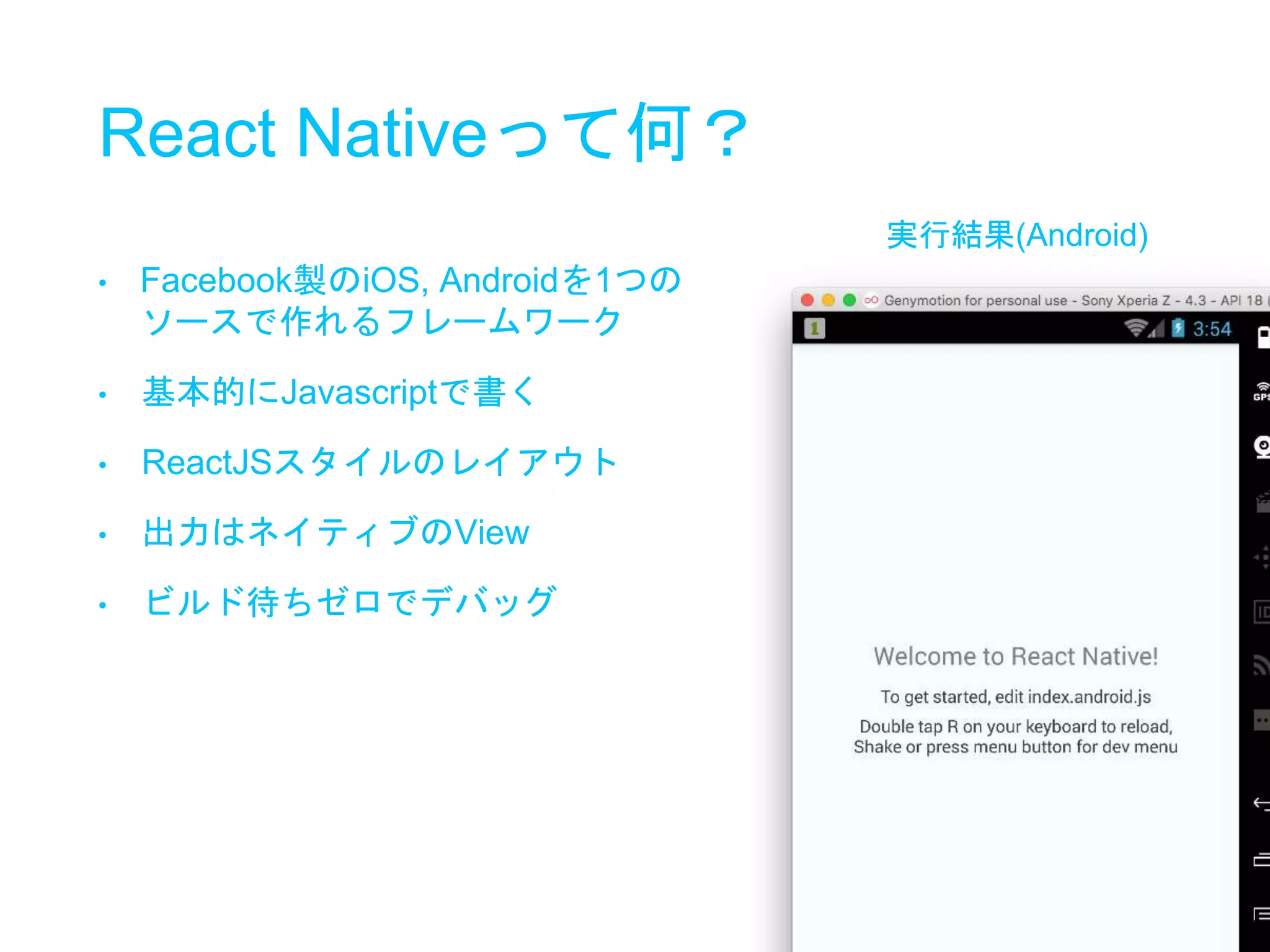 React Nativeって何？
実行結果(Android)
• Facebook製のiOS, Androidを1つの
ソースで作れるフレームワーク
• 基本的にJavascriptで書く
• ReactJSスタイルのレイアウト
• 出力はネイティブのView
• ビルド待ちゼロでデバッグ
 
