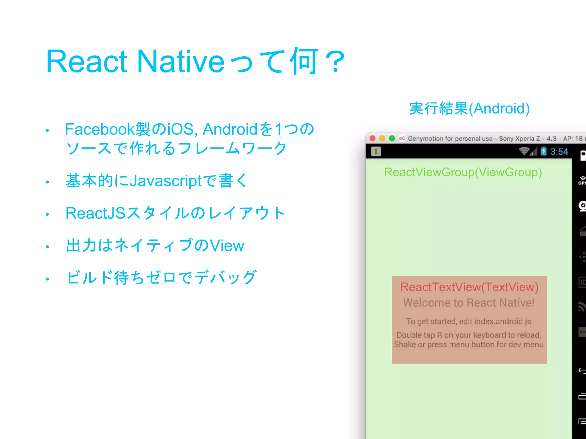 React Nativeって何？
ReactViewGroup(ViewGroup)
ReactTextView(TextView)
• Facebook製のiOS, Androidを1つの
ソースで作れるフレームワーク
• 基本的にJavascriptで書く
• ReactJSスタイルのレイアウト
• 出力はネイティブのView
• ビルド待ちゼロでデバッグ
実行結果(Android)
 