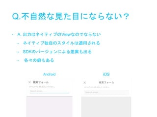 Q.不自然な見た目にならない？
• A. 出力はネイティブのViewなのでならない
• ネイティブ独自のスタイルは適用される
• SDKのバージョンによる差異も出る
• 各々の癖もある
Android iOS
 
