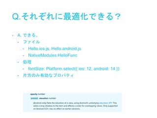 Q.それぞれに最適化できる？
• A. できる。
• ファイル
• Hello.ios.js, Hello.android.js
• NativeModules.HelloFunc
• 処理
• fontSize: Platform.select({ ios: 12, android: 14 })
• 片方のみ有効なプロパティ
 