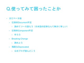 Q.使ってみて困ったことか
• まだベータ版
• 圧倒的Document不足
• 諦めてソース読もう（日本語の記事なんて無きに等しい）
• 圧倒的Component不足
• 作ろう
• Breaking Change
• 諦めよう
• 残酷なDeprecated
• 公式ブログ読んどこう
 