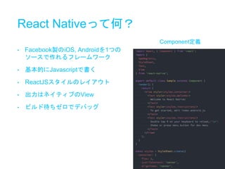 React Nativeって何？
• Facebook製のiOS, Androidを1つの
ソースで作れるフレームワーク
• 基本的にJavascriptで書く
• ReactJSスタイルのレイアウト
• 出力はネイティブのView
• ビルド待ちゼロでデバッグ
Component定義
 
