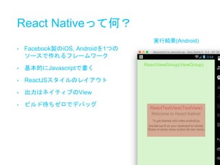 React Nativeって何？
ReactViewGroup(ViewGroup)
ReactTextView(TextView)
• Facebook製のiOS, Androidを1つの
ソースで作れるフレームワーク
• 基本的にJavascriptで書く
• ReactJSスタイルのレイアウト
• 出力はネイティブのView
• ビルド待ちゼロでデバッグ
実行結果(Android)
 