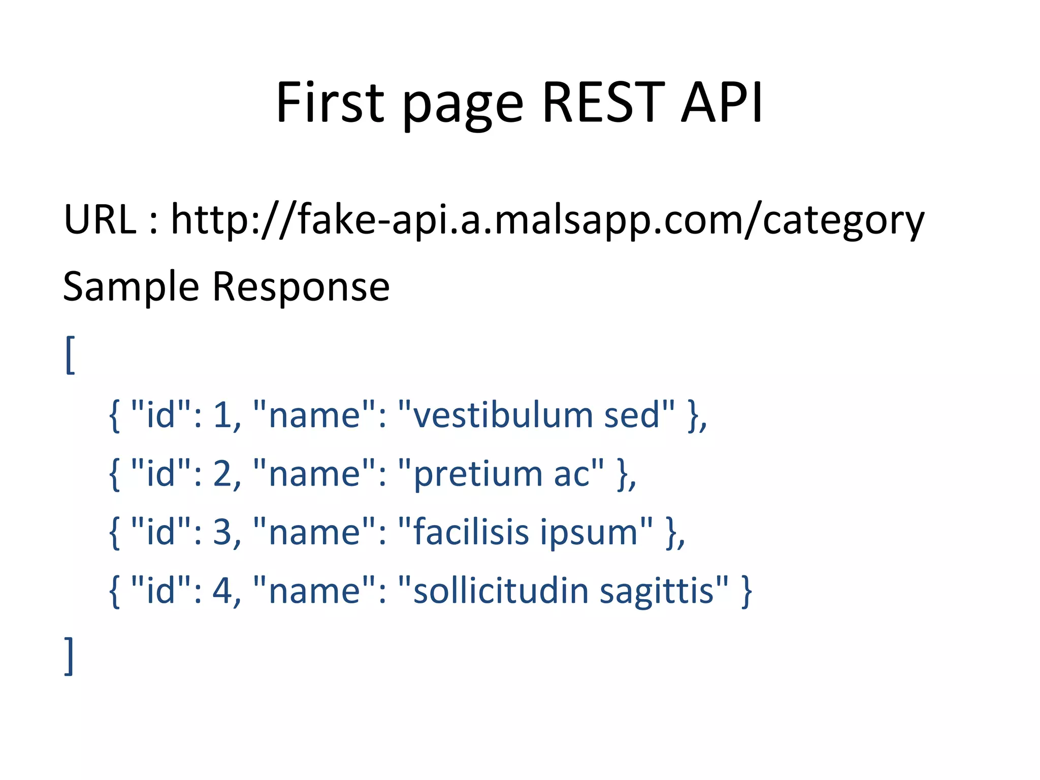 First page REST API
URL : http://fake-api.a.malsapp.com/category
Sample Response
[
{ "id": 1, "name": "vestibulum sed" },
{ "id": 2, "name": "pretium ac" },
{ "id": 3, "name": "facilisis ipsum" },
{ "id": 4, "name": "sollicitudin sagittis" }
]
 