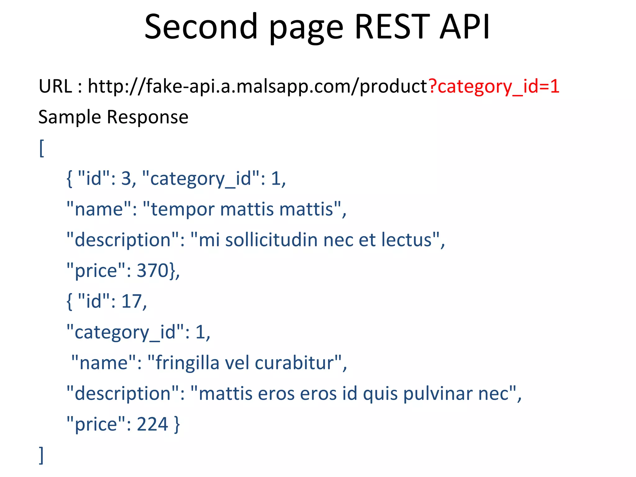 Second page REST API
URL : http://fake-api.a.malsapp.com/product?category_id=1
Sample Response
[
{ "id": 3, "category_id": 1,
"name": "tempor mattis mattis",
"description": "mi sollicitudin nec et lectus",
"price": 370},
{ "id": 17,
"category_id": 1,
"name": "fringilla vel curabitur",
"description": "mattis eros eros id quis pulvinar nec",
"price": 224 }
]
 