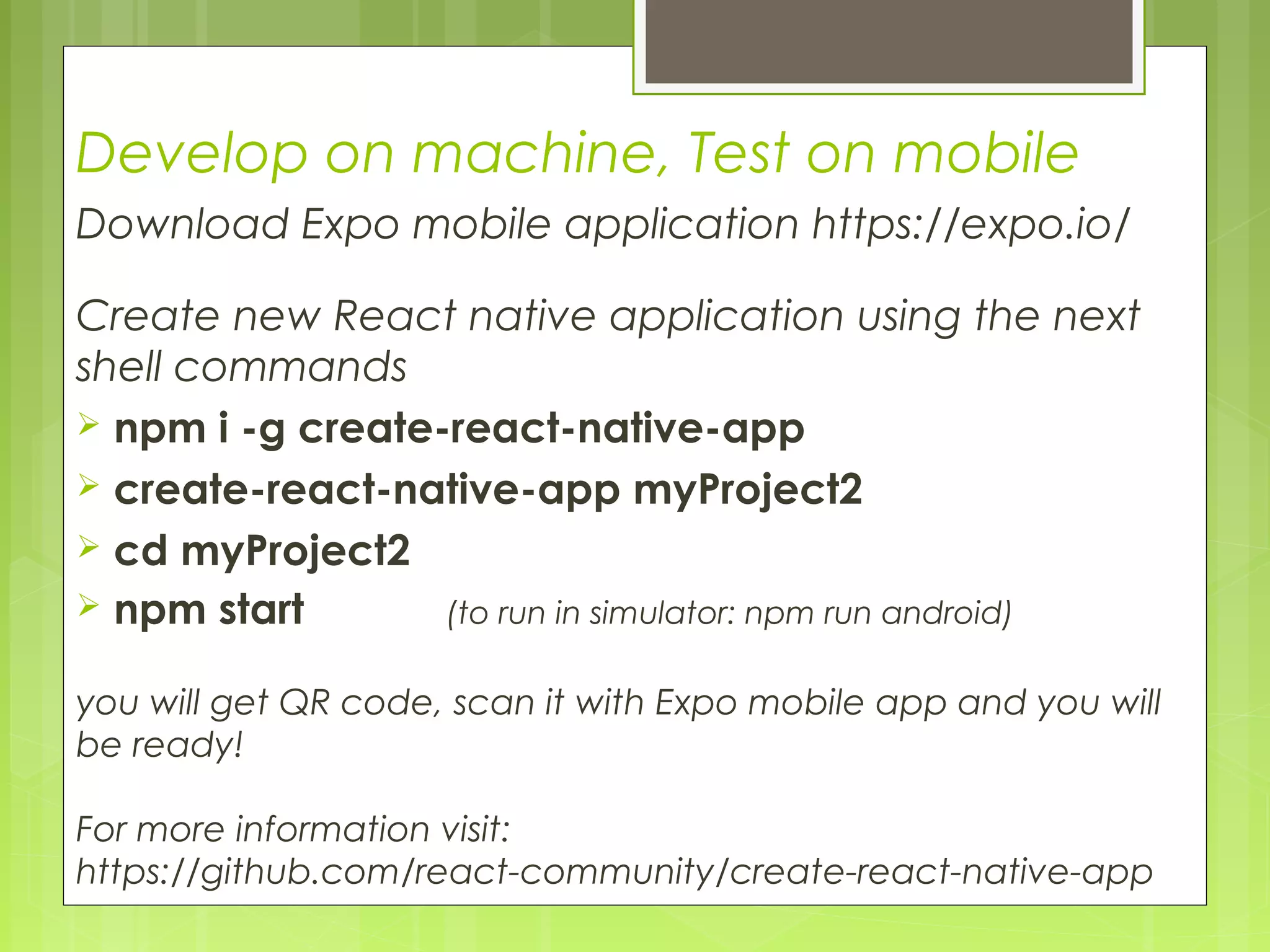Develop on machine, Test on mobile
Download Expo mobile application https://expo.io/
Create new React native application using the next
shell commands
 npm i -g create-react-native-app
 create-react-native-app myProject2
 cd myProject2
 npm start (to run in simulator: npm run android)
you will get QR code, scan it with Expo mobile app and you will
be ready!
For more information visit:
https://github.com/react-community/create-react-native-app
 