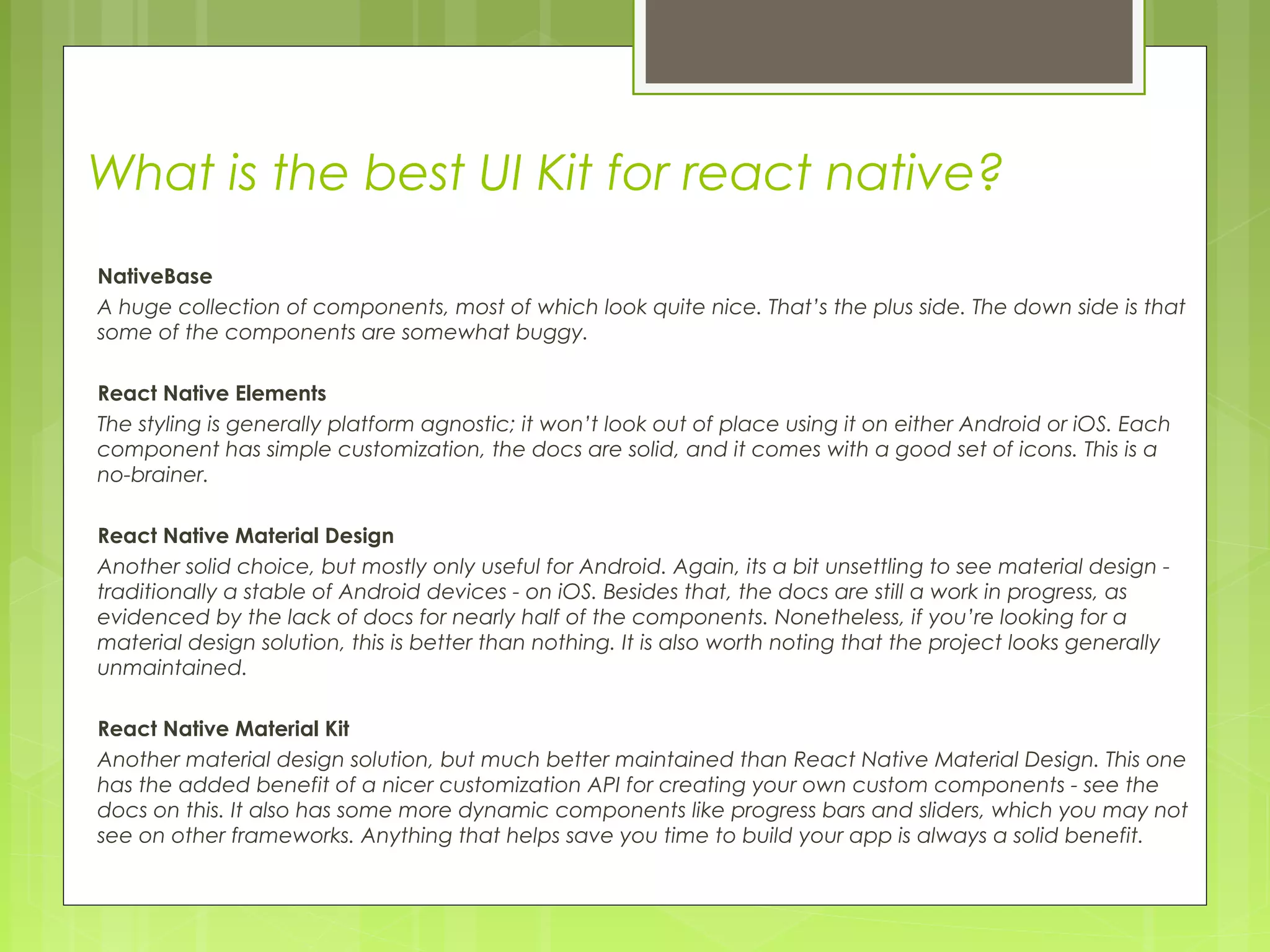 What is the best UI Kit for react native?
NativeBase
A huge collection of components, most of which look quite nice. That’s the plus side. The down side is that
some of the components are somewhat buggy.
React Native Elements
The styling is generally platform agnostic; it won’t look out of place using it on either Android or iOS. Each
component has simple customization, the docs are solid, and it comes with a good set of icons. This is a
no-brainer.
React Native Material Design
Another solid choice, but mostly only useful for Android. Again, its a bit unsettling to see material design -
traditionally a stable of Android devices - on iOS. Besides that, the docs are still a work in progress, as
evidenced by the lack of docs for nearly half of the components. Nonetheless, if you’re looking for a
material design solution, this is better than nothing. It is also worth noting that the project looks generally
unmaintained.
React Native Material Kit
Another material design solution, but much better maintained than React Native Material Design. This one
has the added benefit of a nicer customization API for creating your own custom components - see the
docs on this. It also has some more dynamic components like progress bars and sliders, which you may not
see on other frameworks. Anything that helps save you time to build your app is always a solid benefit.
 