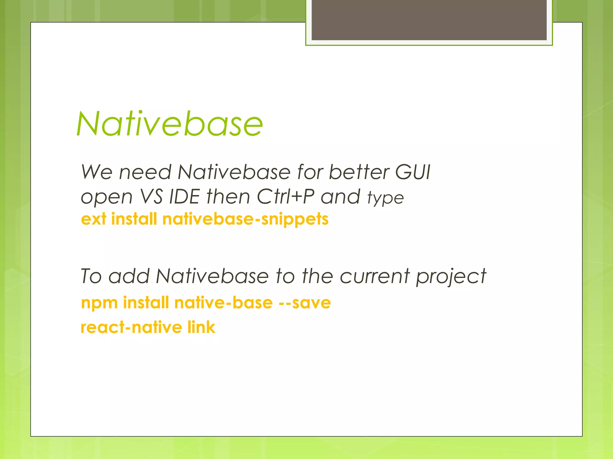 Nativebase
We need Nativebase for better GUI
open VS IDE then Ctrl+P and type
ext install nativebase-snippets
To add Nativebase to the current project
npm install native-base --save
react-native link
 