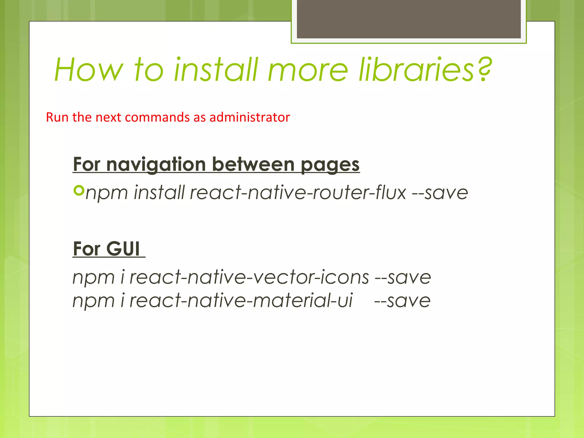 How to install more libraries?
For navigation between pages
npm install react-native-router-flux --save
For GUI
npm i react-native-vector-icons --save
npm i react-native-material-ui --save
Run the next commands as administrator
 