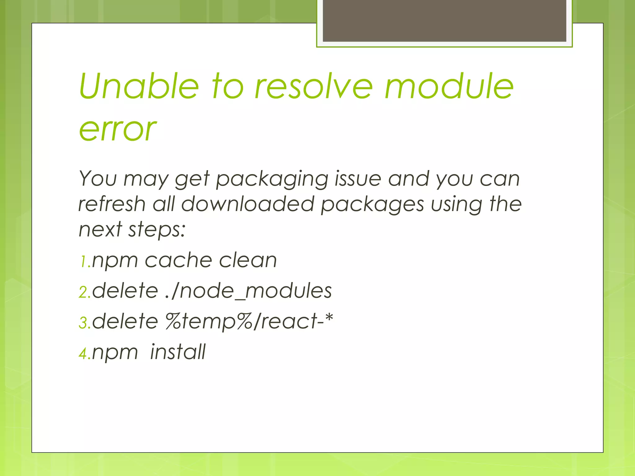 Unable to resolve module
error
You may get packaging issue and you can
refresh all downloaded packages using the
next steps:
1.npm cache clean
2.delete ./node_modules
3.delete %temp%/react-*
4.npm install
 