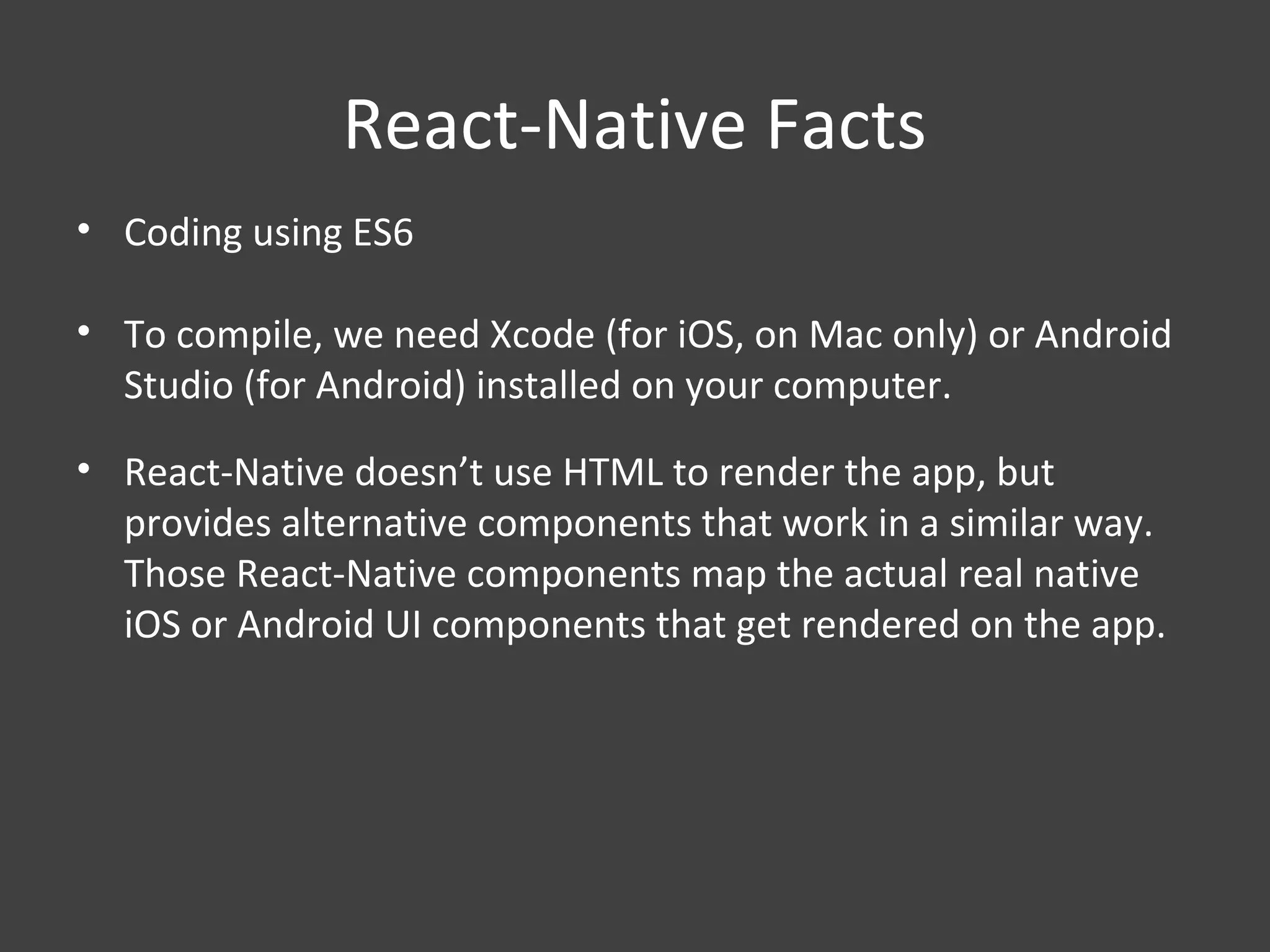 React-Native Facts
• Coding using ES6
• To compile, we need Xcode (for iOS, on Mac only) or Android
Studio (for Android) installed on your computer.
• React-Native doesn’t use HTML to render the app, but
provides alternative components that work in a similar way.
Those React-Native components map the actual real native
iOS or Android UI components that get rendered on the app.
 