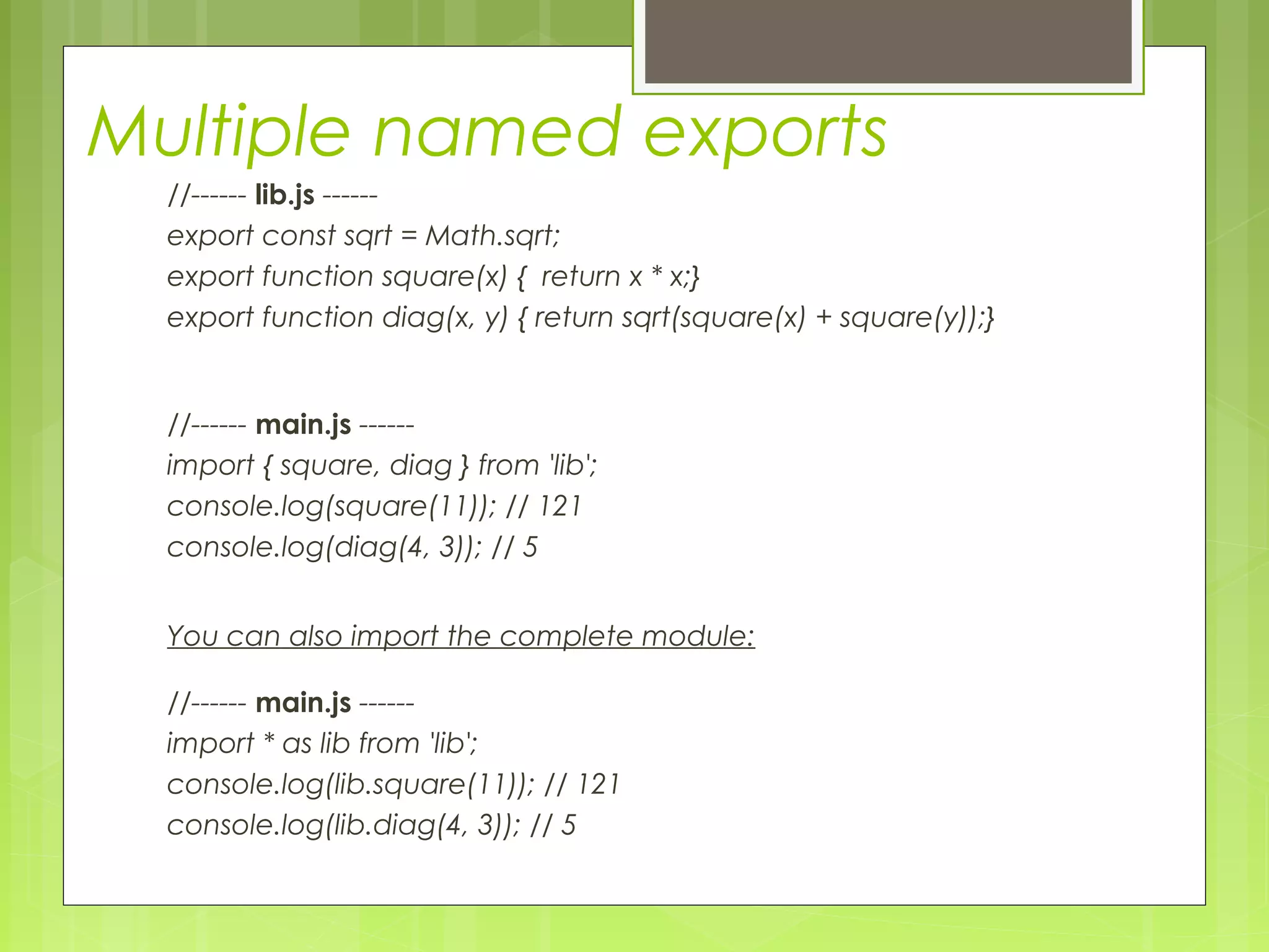 Multiple named exports
//------ lib.js ------
export const sqrt = Math.sqrt;
export function square(x) { return x * x;}
export function diag(x, y) { return sqrt(square(x) + square(y));}
//------ main.js ------
import { square, diag } from 'lib';
console.log(square(11)); // 121
console.log(diag(4, 3)); // 5
You can also import the complete module:
//------ main.js ------
import * as lib from 'lib';
console.log(lib.square(11)); // 121
console.log(lib.diag(4, 3)); // 5
 