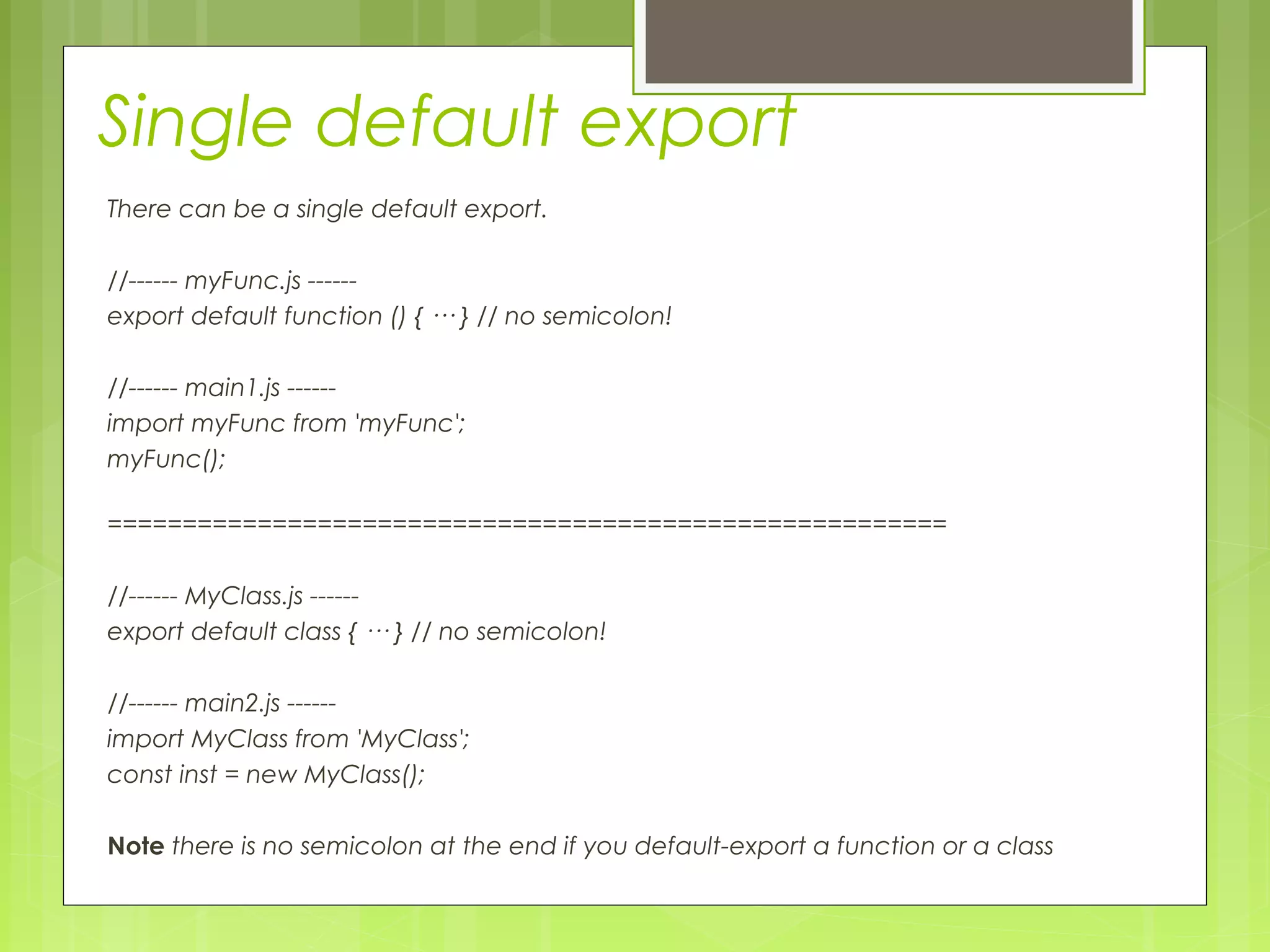 Single default export
There can be a single default export.
//------ myFunc.js ------
export default function () { ··· } // no semicolon!
//------ main1.js ------
import myFunc from 'myFunc';
myFunc();
========================================================
//------ MyClass.js ------
export default class { ··· } // no semicolon!
//------ main2.js ------
import MyClass from 'MyClass';
const inst = new MyClass();
Note there is no semicolon at the end if you default-export a function or a class
 
