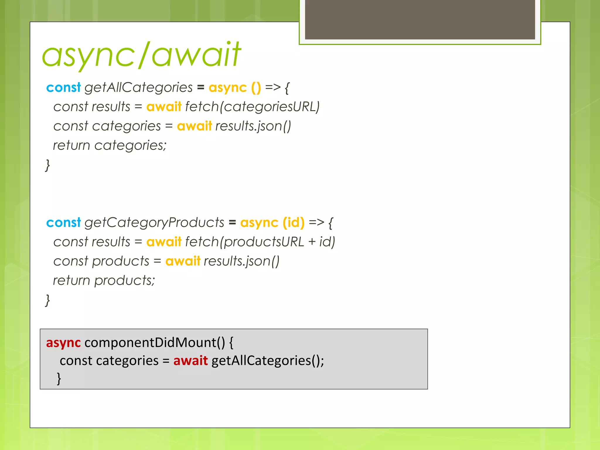 async/await
const getAllCategories = async () => {
const results = await fetch(categoriesURL)
const categories = await results.json()
return categories;
}
const getCategoryProducts = async (id) => {
const results = await fetch(productsURL + id)
const products = await results.json()
return products;
}
async componentDidMount() {
const categories = await getAllCategories();
}
 
