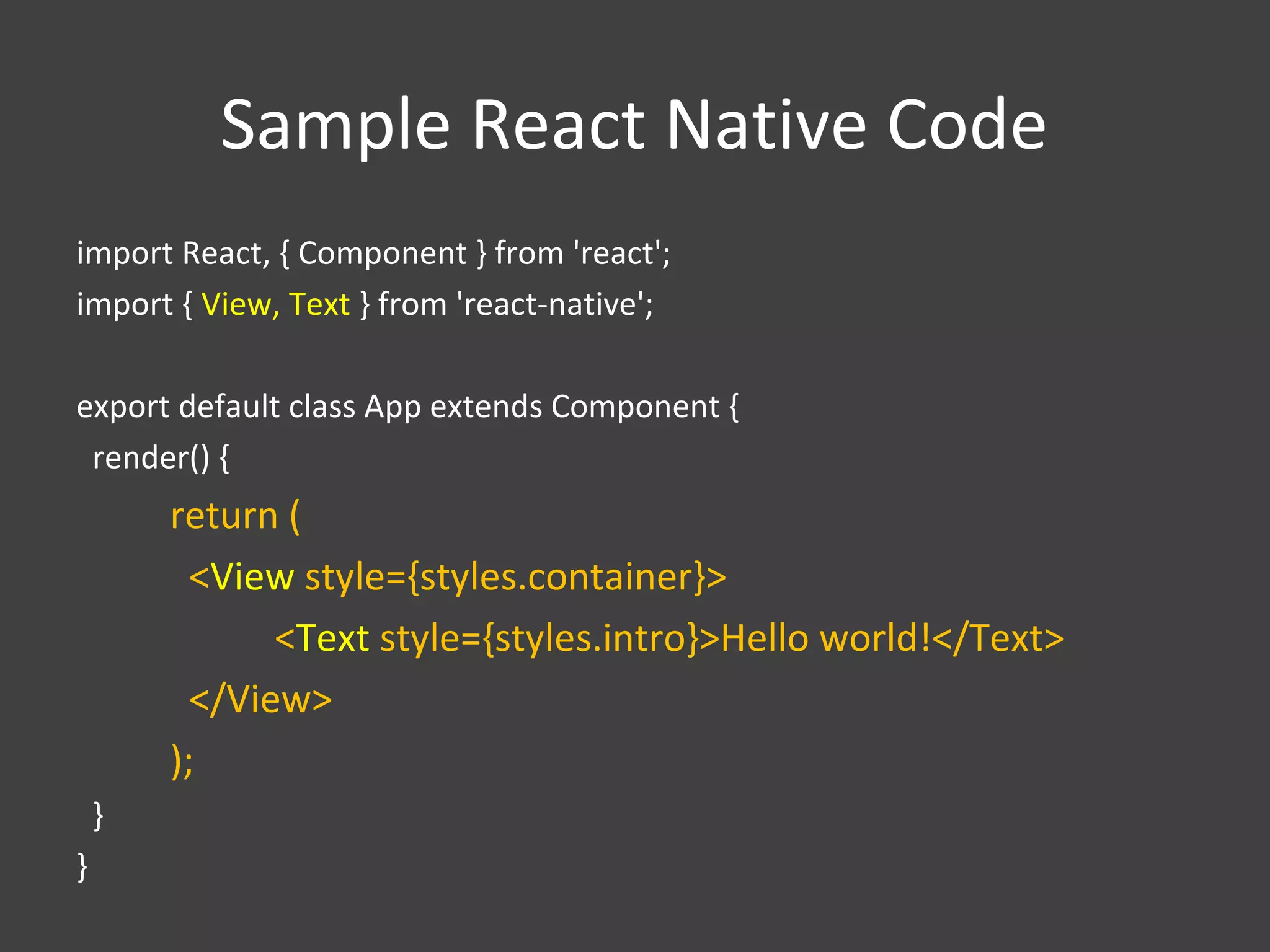 Sample React Native Code
import React, { Component } from 'react';
import { View, Text } from 'react-native';
export default class App extends Component {
render() {
return (
<View style={styles.container}>
<Text style={styles.intro}>Hello world!</Text>
</View>
);
}
}
 