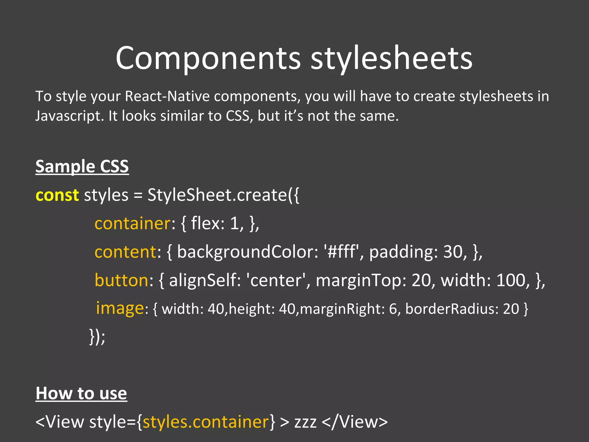 Components stylesheets
To style your React-Native components, you will have to create stylesheets in
Javascript. It looks similar to CSS, but it’s not the same.
Sample CSS
const styles = StyleSheet.create({
container: { flex: 1, },
content: { backgroundColor: '#fff', padding: 30, },
button: { alignSelf: 'center', marginTop: 20, width: 100, },
image: { width: 40,height: 40,marginRight: 6, borderRadius: 20 }
});
How to use
<View style={styles.container} > zzz </View>
 