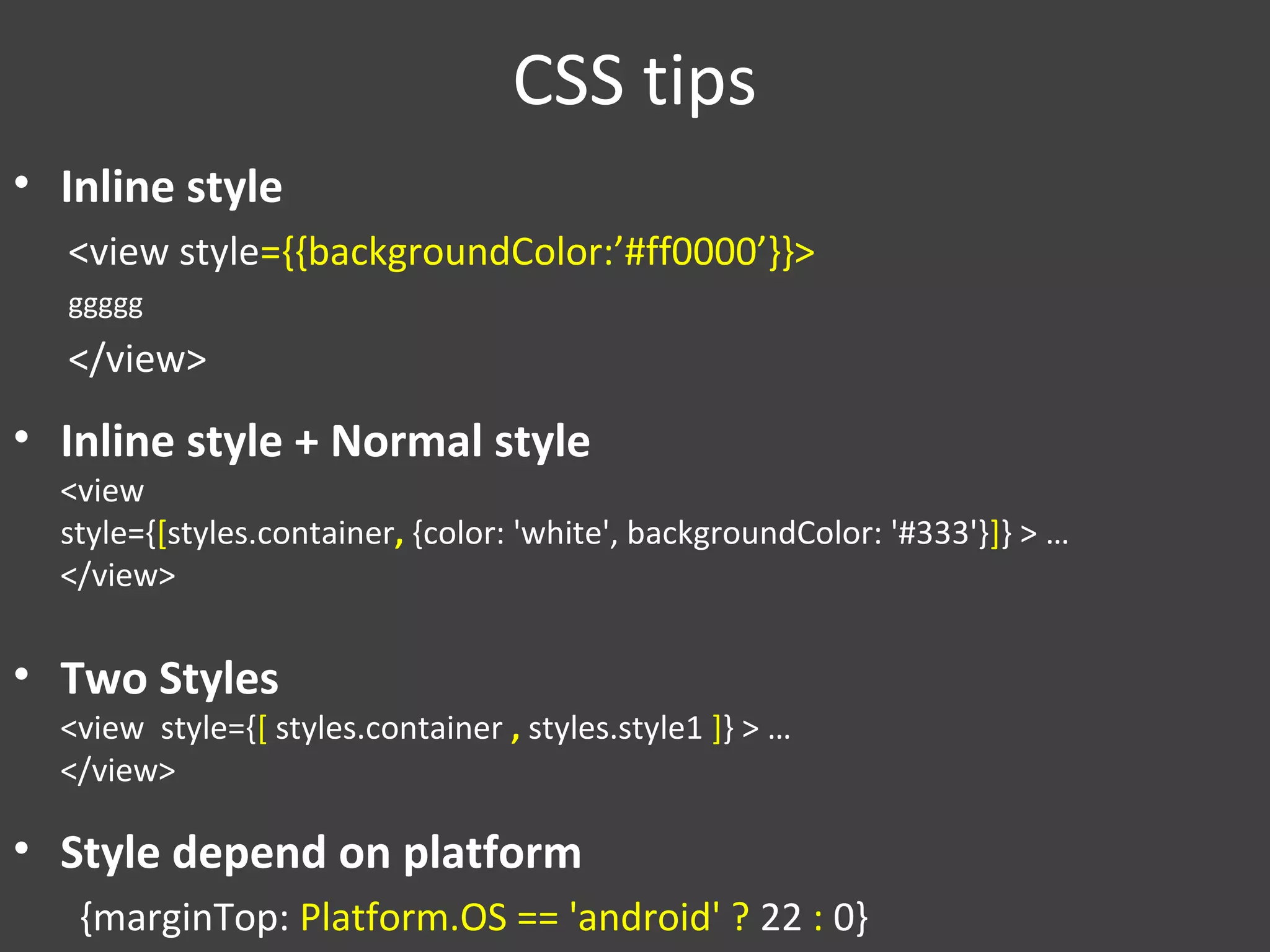 CSS tips
• Inline style
<view style={{backgroundColor:’#ff0000’}}>
ggggg
</view>
• Inline style + Normal style
<view
style={[styles.container, {color: 'white', backgroundColor: '#333'}]} > …
</view>
• Two Styles
<view style={[ styles.container , styles.style1 ]} > …
</view>
• Style depend on platform
{marginTop: Platform.OS == 'android' ? 22 : 0}
 