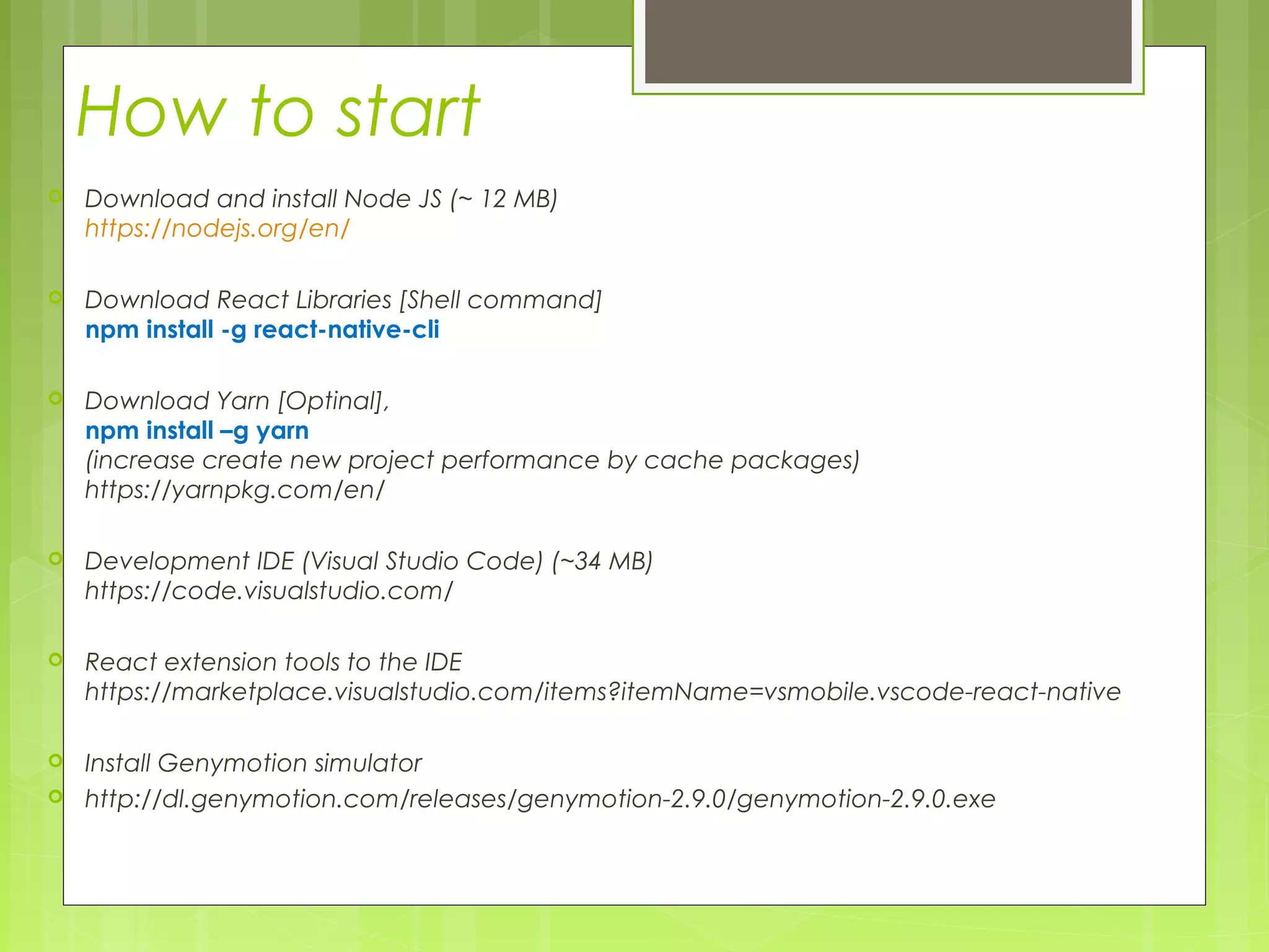 How to start
 Download and install Node JS (~ 12 MB)
https://nodejs.org/en/
 Download React Libraries [Shell command]
npm install -g react-native-cli
 Download Yarn [Optinal],
npm install –g yarn
(increase create new project performance by cache packages)
https://yarnpkg.com/en/
 Development IDE (Visual Studio Code) (~34 MB)
https://code.visualstudio.com/
 React extension tools to the IDE
https://marketplace.visualstudio.com/items?itemName=vsmobile.vscode-react-native
 Install Genymotion simulator
 http://dl.genymotion.com/releases/genymotion-2.9.0/genymotion-2.9.0.exe
 