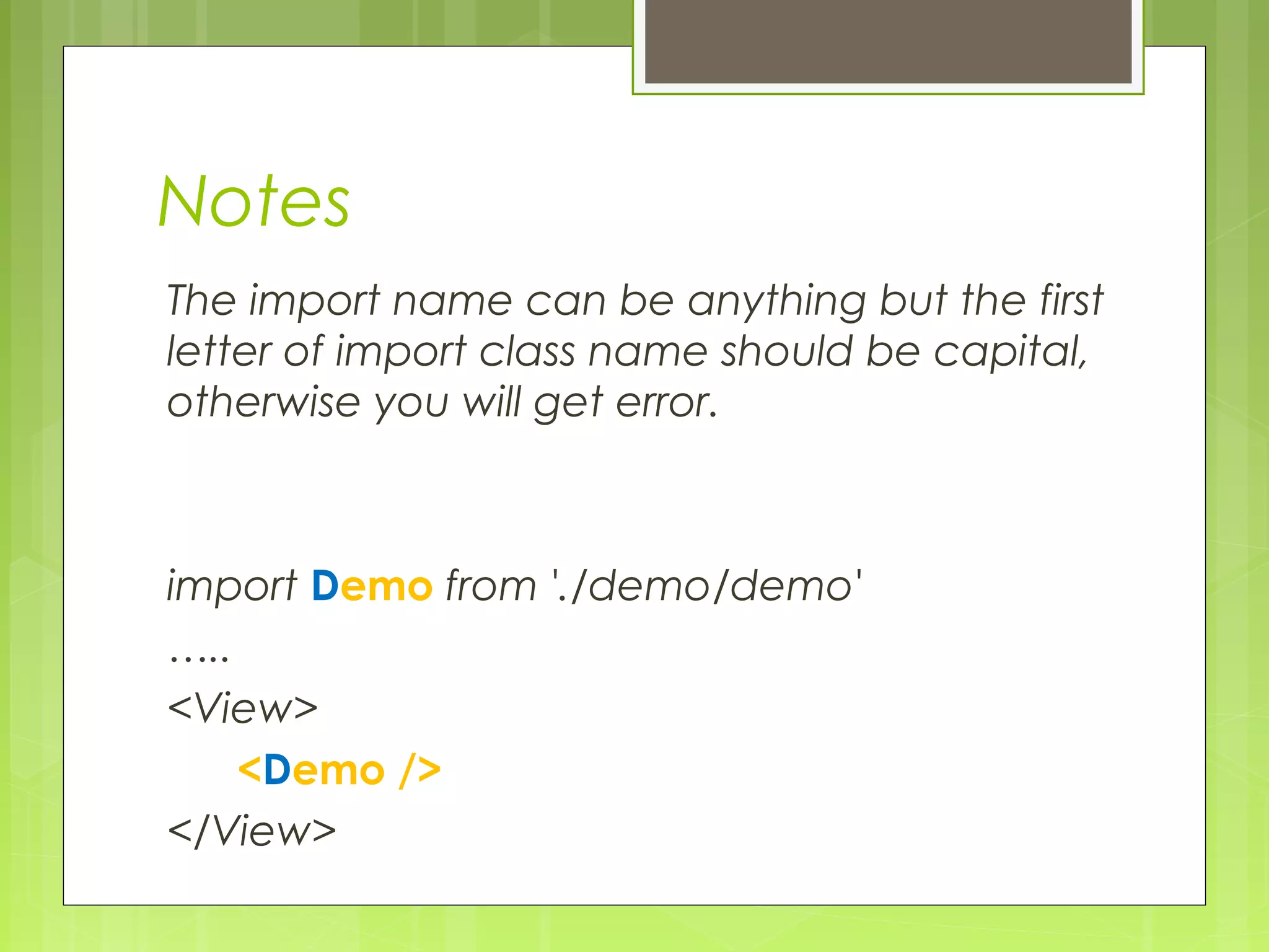 Notes
The import name can be anything but the first
letter of import class name should be capital,
otherwise you will get error.
import Demo from './demo/demo'
…..
<View>
<Demo />
</View>
 