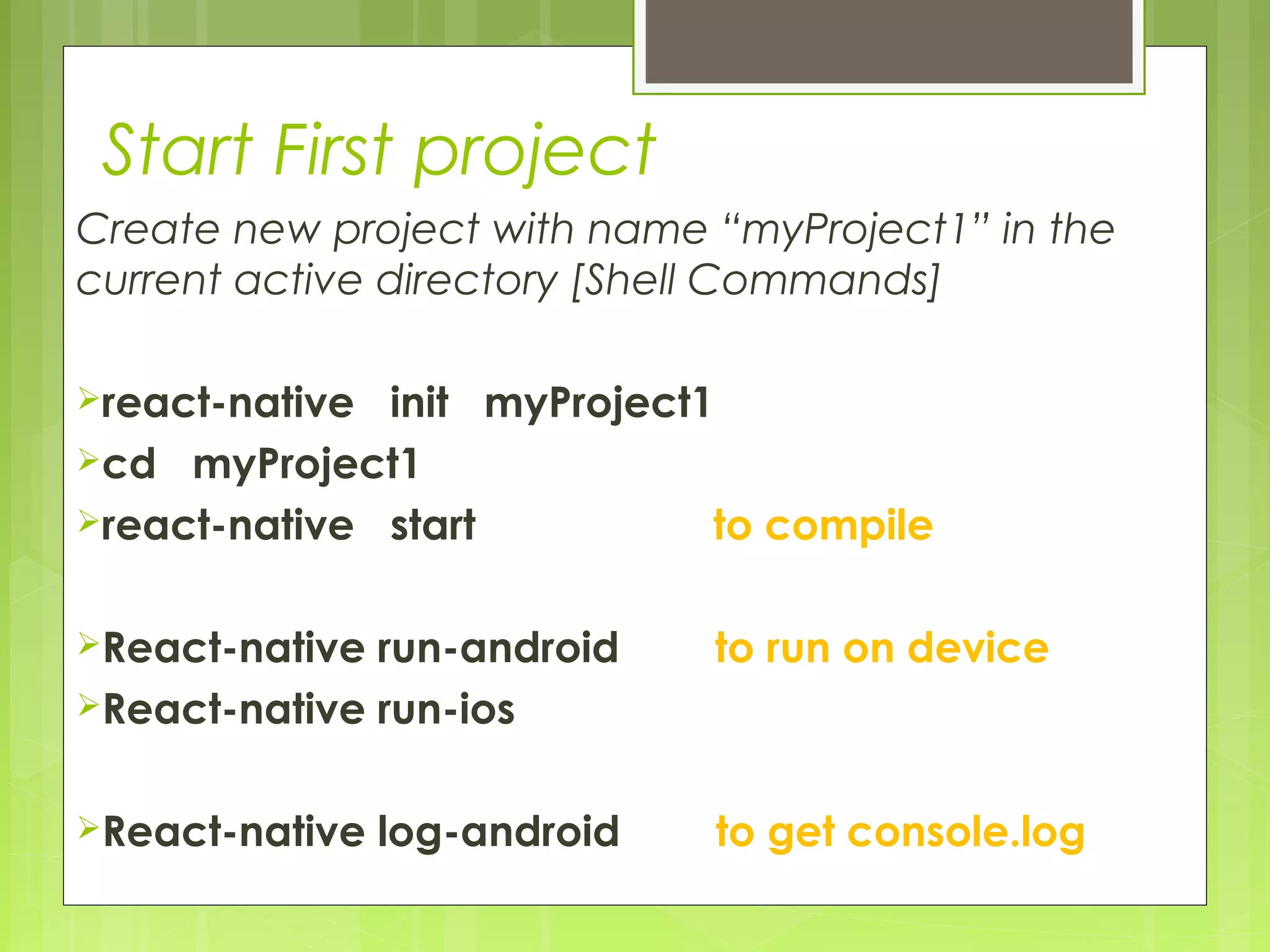 Start First project
Create new project with name “myProject1” in the
current active directory [Shell Commands]
react-native init myProject1
cd myProject1
react-native start to compile
React-native run-android to run on device
React-native run-ios
React-native log-android to get console.log
 