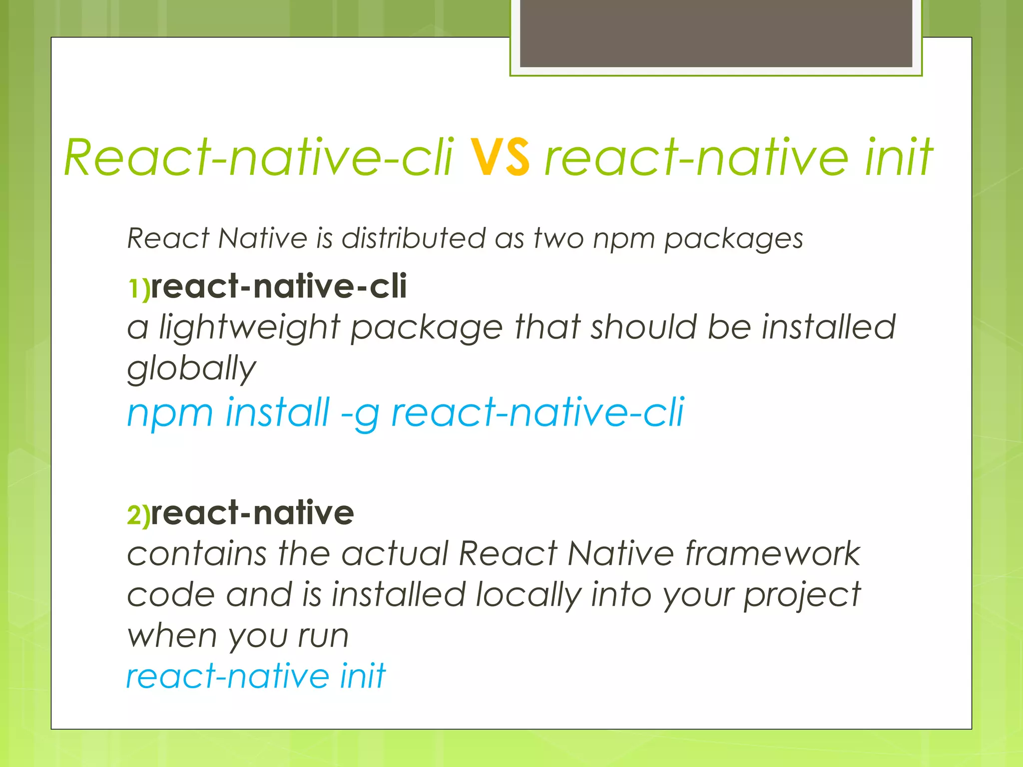 React-native-cli VS react-native init
React Native is distributed as two npm packages
1)react-native-cli 
a lightweight package that should be installed
globally
npm install -g react-native-cli
2)react-native
contains the actual React Native framework
code and is installed locally into your project
when you run 
react-native init
 