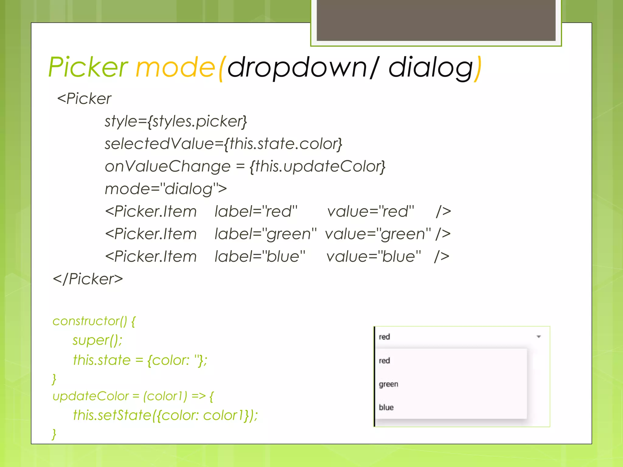 Picker mode(dropdown/ dialog)
<Picker
style={styles.picker}
selectedValue={this.state.color}
onValueChange = {this.updateColor}
mode="dialog">
<Picker.Item label="red" value="red" />
<Picker.Item label="green" value="green" />
<Picker.Item label="blue" value="blue" />
</Picker>
constructor() {
super();
this.state = {color: ''};
}
updateColor = (color1) => {
this.setState({color: color1});
}
 