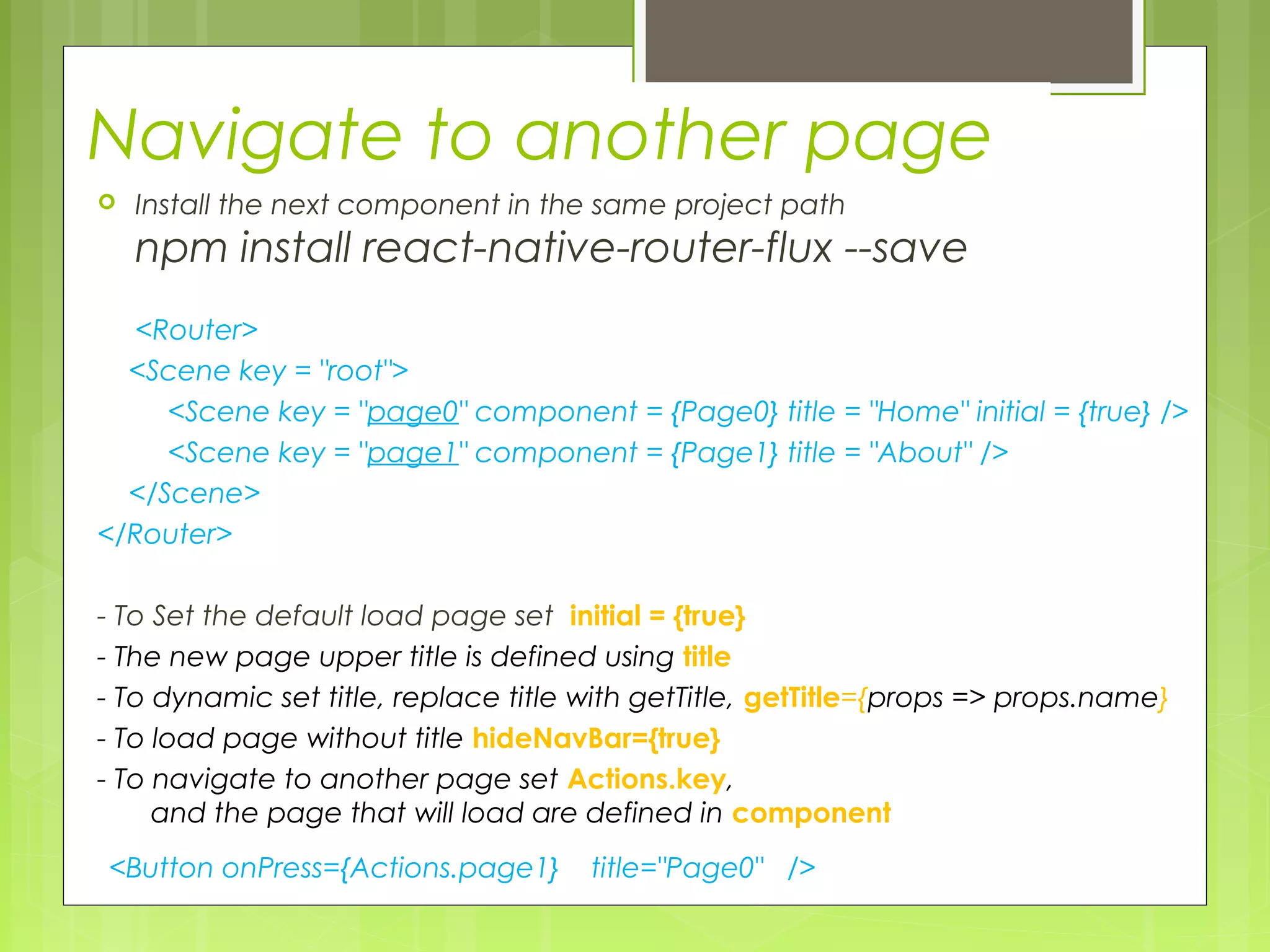 Navigate to another page
 Install the next component in the same project path
npm install react-native-router-flux --save
<Router>
<Scene key = "root">
<Scene key = "page0" component = {Page0} title = "Home" initial = {true} />
<Scene key = "page1" component = {Page1} title = "About" />
</Scene>
</Router>
- To Set the default load page set initial = {true}
- The new page upper title is defined using title
- To dynamic set title, replace title with getTitle, getTitle={props => props.name}
- To load page without title hideNavBar={true}
- To navigate to another page set Actions.key,
and the page that will load are defined in component
<Button onPress={Actions.page1} title="Page0" />
 