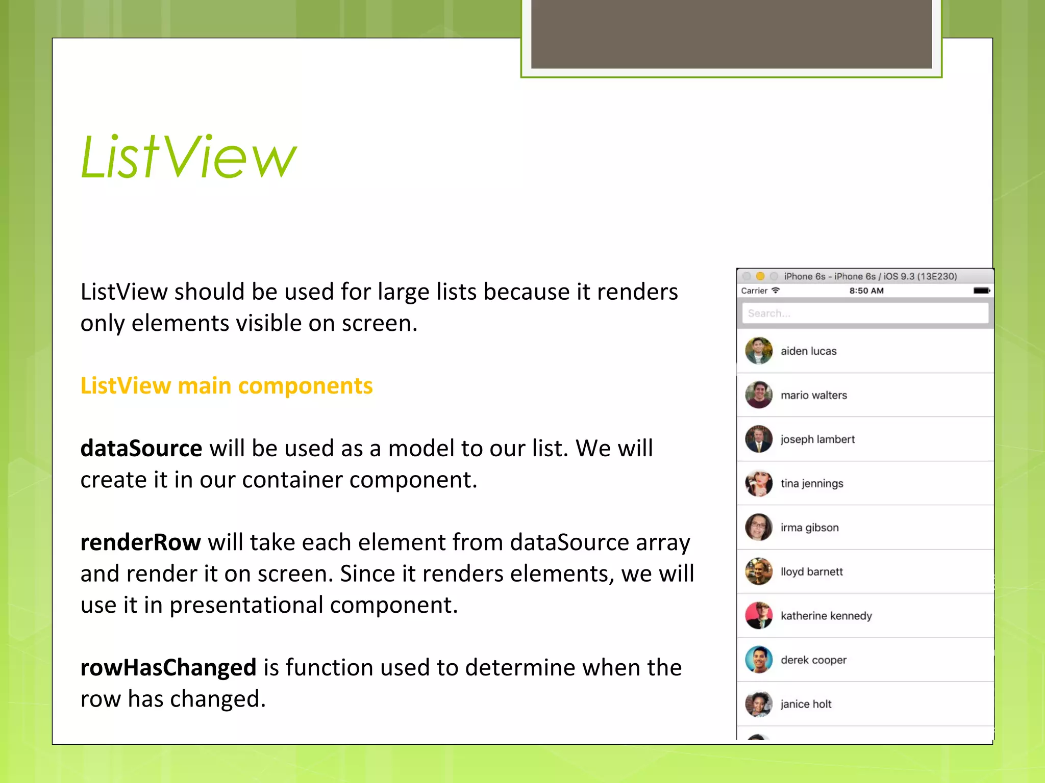 ListView
ListView should be used for large lists because it renders
only elements visible on screen.
ListView main components
dataSource will be used as a model to our list. We will
create it in our container component.
renderRow will take each element from dataSource array
and render it on screen. Since it renders elements, we will
use it in presentational component.
rowHasChanged is function used to determine when the
row has changed.
 