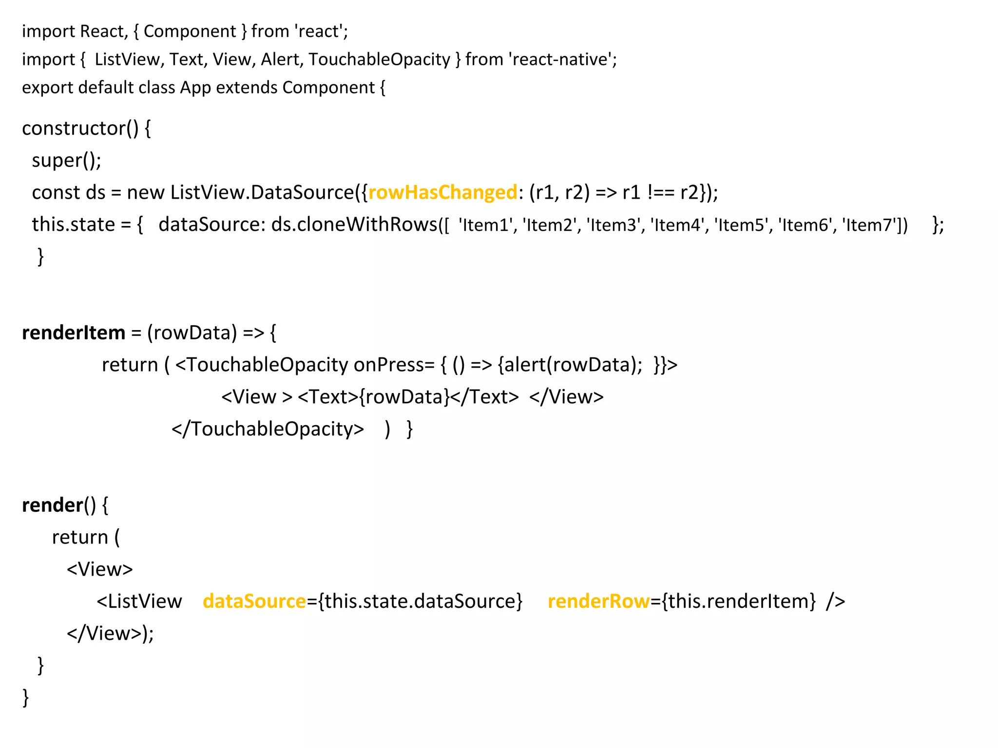 import React, { Component } from 'react';
import { ListView, Text, View, Alert, TouchableOpacity } from 'react-native';
export default class App extends Component {
constructor() {
super();
const ds = new ListView.DataSource({rowHasChanged: (r1, r2) => r1 !== r2});
this.state = { dataSource: ds.cloneWithRows([ 'Item1', 'Item2', 'Item3', 'Item4', 'Item5', 'Item6', 'Item7']) };
}
renderItem = (rowData) => {
return ( <TouchableOpacity onPress= { () => {alert(rowData); }}>
<View > <Text>{rowData}</Text> </View>
</TouchableOpacity> ) }
render() {
return (
<View>
<ListView dataSource={this.state.dataSource} renderRow={this.renderItem} />
</View>);
}
}
 
