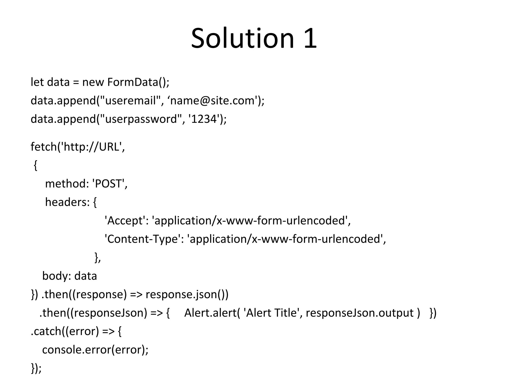 Solution 1
let data = new FormData();
data.append("useremail", ‘name@site.com');
data.append("userpassword", '1234');
fetch('http://URL',
{
method: 'POST',
headers: {
'Accept': 'application/x-www-form-urlencoded',
'Content-Type': 'application/x-www-form-urlencoded',
},
body: data
}) .then((response) => response.json())
.then((responseJson) => { Alert.alert( 'Alert Title', responseJson.output ) })
.catch((error) => {
console.error(error);
});
 