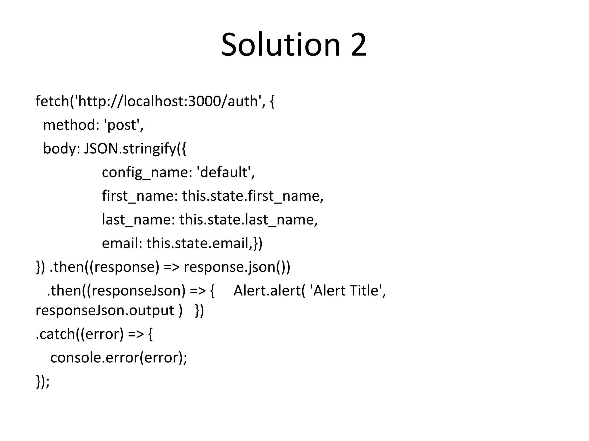Solution 2
fetch('http://localhost:3000/auth', {
method: 'post',
body: JSON.stringify({
config_name: 'default',
first_name: this.state.first_name,
last_name: this.state.last_name,
email: this.state.email,})
}) .then((response) => response.json())
.then((responseJson) => { Alert.alert( 'Alert Title',
responseJson.output ) })
.catch((error) => {
console.error(error);
});
 