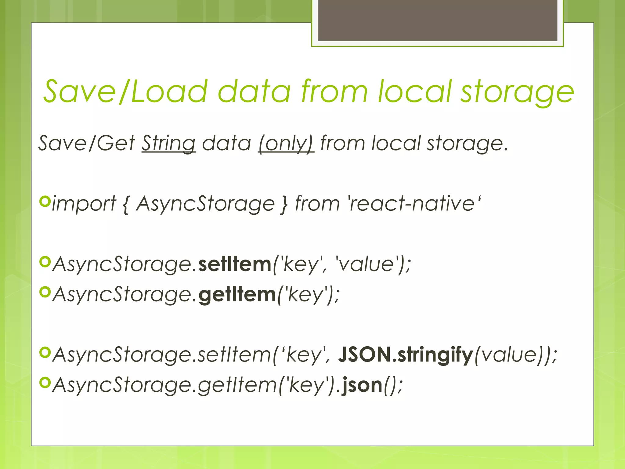 Save/Load data from local storage
Save/Get String data (only) from local storage.
import { AsyncStorage } from 'react-native‘
AsyncStorage.setItem('key', 'value');
AsyncStorage.getItem('key');
AsyncStorage.setItem(‘key', JSON.stringify(value));
AsyncStorage.getItem('key').json();
 