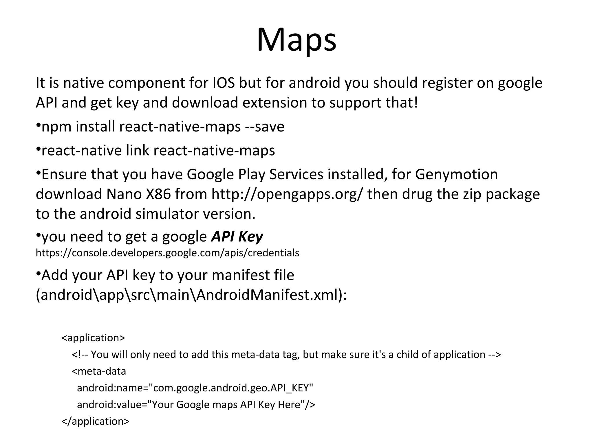 Maps
It is native component for IOS but for android you should register on google
API and get key and download extension to support that!
•npm install react-native-maps --save
•react-native link react-native-maps
•Ensure that you have Google Play Services installed, for Genymotion
download Nano X86 from http://opengapps.org/ then drug the zip package
to the android simulator version.
•you need to get a google API Key
https://console.developers.google.com/apis/credentials
•Add your API key to your manifest file
(androidappsrcmainAndroidManifest.xml):
<application>
<!-- You will only need to add this meta-data tag, but make sure it's a child of application -->
<meta-data
android:name="com.google.android.geo.API_KEY"
android:value="Your Google maps API Key Here"/>
</application>
 