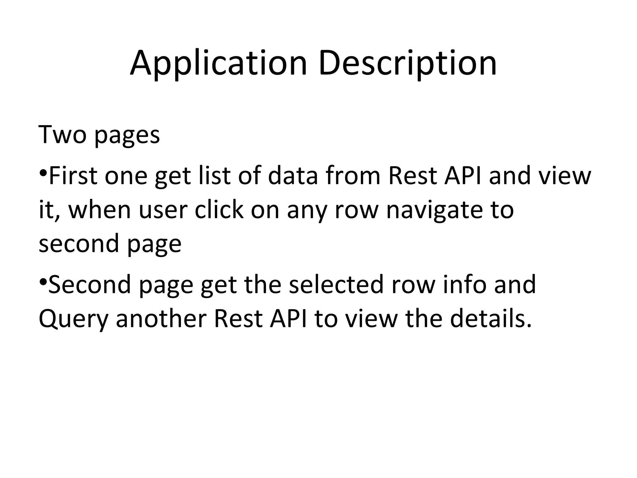 Application Description
Two pages
•First one get list of data from Rest API and view
it, when user click on any row navigate to
second page
•Second page get the selected row info and
Query another Rest API to view the details.
 