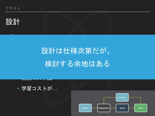▸Flux
▸データの流れが一方向
▸Virtual DOMのメリットを活かせる
▸ReduxなどのFlux実装対応のライブラリも多い
▸開発コスト減
▸学習コストが…
テキスト
設計
設計は仕様次第だが、
検討する余地はある
 