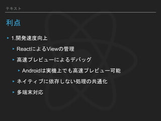 テキスト
利点
▸1.開発速度向上
▸ReactによるViewの管理
▸高速プレビューによるデバッグ
▸Androidは実機上でも高速プレビュー可能
▸ネイティブに依存しない処理の共通化
▸多端末対応
 