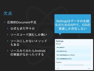欠点
▸ 圧倒的Document不足
▸ 公式もまだ不十分
▸ ソースコード読むしか無い
▸ ソースにしかないメソッド
もある
▸ ソースみてみたらAndroid
の実装がなかったりする
Settingsはデータの永続
化のためのAPIで、iOSの
実装しか存在しない
 