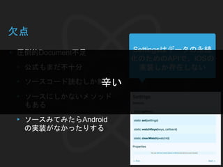 欠点
▸ 圧倒的Document不足
▸ 公式もまだ不十分
▸ ソースコード読むしか無い
▸ ソースにしかないメソッド
もある
▸ ソースみてみたらAndroid
の実装がなかったりする
Settingsはデータの永続
化のためのAPIで、iOSの
実装しか存在しない
辛い
 