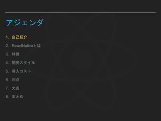 アジェンダ
1. 自己紹介
2. ReactNativeとは
3. 特徴
4. 開発スタイル
5. 導入コスト
6. 利点
7. 欠点
8. まとめ
 