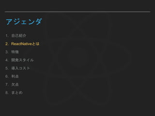 アジェンダ
1. 自己紹介
2. ReactNativeとは
3. 特徴
4. 開発スタイル
5. 導入コスト
6. 利点
7. 欠点
8. まとめ
 