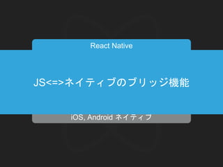 iOS, Android ネイティブ
React Native
JavaScript Core
JS Logic React
↓
↓JS<=>ネイティブのブリッジ機能
 