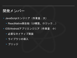 開発メンバー
▸JavaScriptエンジニア（作業量：大）
▸ReactNative側全般（UI構築、ロジック…）
▸iOS/Androidアプリエンジニア（作業量：小）
▸必要なネイティブ実装
▸ライブラリの導入
▸ブリッジ
 