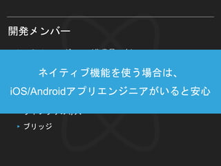 開発メンバー
▸JavaScriptエンジニア（作業量：大）
▸ReactNative側全般（UI構築、ロジック…）
▸iOS/Androidアプリエンジニア（作業量：小）
▸必要なネイティブ実装
▸ライブラリの導入
▸ブリッジ
ネイティブ機能を使う場合は、
iOS/Androidアプリエンジニアがいると安心
 