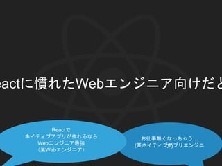 eactに慣れたWebエンジニア向けだと
お仕事無くなっちゃう…
(某ネイティブアプリエンジニア)
Reactで
ネイティブアプリが作れるなら
Webエンジニア最強
（某Webエンジニア）
 