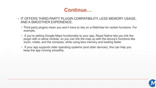 Continue…
▪ IT OFFERS THIRD-PARTY PLUGIN COMPATIBILITY, LESS MEMORY USAGE,
AND A SMOOTHER EXPERIENCE.
▪ Third-party plugins mean you won’t have to rely on a WebView for certain functions. For
example,
▪ if you’re adding Google Maps functionality to your app, React Native lets you link the
plugin with a native module, so you can link the map up with the device’s functions like
zoom, rotate, and the compass, while using less memory and loading faster.
▪ If your app supports older operating systems (and older devices), this can help you
keep the app running smoothly.
 