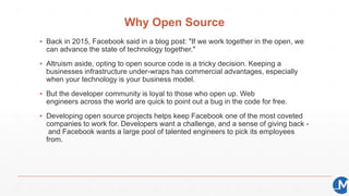 Why Open Source
▪ Back in 2015, Facebook said in a blog post: "If we work together in the open, we
can advance the state of technology together."
▪ Altruism aside, opting to open source code is a tricky decision. Keeping a
businesses infrastructure under-wraps has commercial advantages, especially
when your technology is your business model.
▪ But the developer community is loyal to those who open up. Web
engineers across the world are quick to point out a bug in the code for free.
▪ Developing open source projects helps keep Facebook one of the most coveted
companies to work for. Developers want a challenge, and a sense of giving back -
and Facebook wants a large pool of talented engineers to pick its employees
from.
 