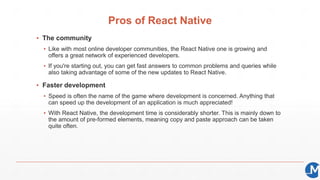 Pros of React Native
▪ The community
▪ Like with most online developer communities, the React Native one is growing and
offers a great network of experienced developers.
▪ If you're starting out, you can get fast answers to common problems and queries while
also taking advantage of some of the new updates to React Native.
▪ Faster development
▪ Speed is often the name of the game where development is concerned. Anything that
can speed up the development of an application is much appreciated!
▪ With React Native, the development time is considerably shorter. This is mainly down to
the amount of pre-formed elements, meaning copy and paste approach can be taken
quite often.
 