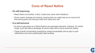 Cons of React Native
▪ It's still improving
▪ React Native isn't perfect, in fact, it does have some clear limitations.
▪ Some custom modules are missing, meaning that you might lose out on some of its
time-saving perks but having to build and create your own.
▪ It is still technical
▪ It's easy to get swept up in React Native's pre-packaged elements. However, for certain
things, you'll still need a developer at hand to take care of some technical nasties.
▪ These include incorporating smartphone camera accessibility into an app or push
notifications and more sophisticated data handling.
 