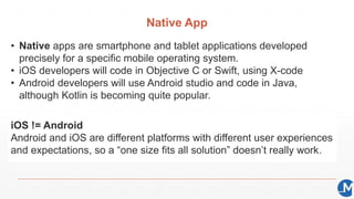 Native App
• Native apps are smartphone and tablet applications developed
precisely for a specific mobile operating system.
• iOS developers will code in Objective C or Swift, using X-code
• Android developers will use Android studio and code in Java,
although Kotlin is becoming quite popular.
iOS != Android
Android and iOS are different platforms with different user experiences
and expectations, so a “one size fits all solution” doesn’t really work.
 