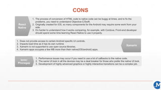 CONS
1. The process of conversion of HTML code to native code can be buggy at times, and to fix the
problems, you need to understand Objective-C/Swift.
2. Originally created for iOS, so many components for the Android may require some work from your
side.
3. It’s harder to understand how it works comparing, for example, with Cordova. Front-end developer
should spend some time learning React Native to use it properly.
1. Does not provide access to certain Android specific UI controls.
2. Impacts load time as it has its own runtime
3. Xamarin is not supported to use open source libraries.
4. Xamarin apps occupies a few MB more than their native(iOS/android) apps.
1. Performance issues may occur if you need to use a lot of callbacks to the native code.
2. The same UI look in all the devices may be a deal breaker for those who prefer the native UI look.
3. Development of highly advanced graphics or highly interactive transitions can be a complex job.
React
Native
Xamarin
Ionic/
Phonegap
 